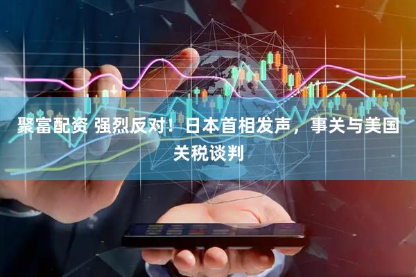 聚富配资 强烈反对！日本首相发声，事关与美国关税谈判