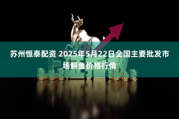 苏州恒泰配资 2025年5月22日全国主要批发市场鲟鱼价格行情
