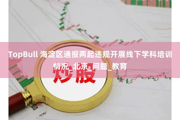 TopBull 海淀区通报两起违规开展线下学科培训情况_北京_问题_教育
