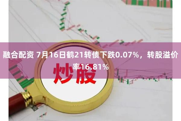 融合配资 7月16日鹤21转债下跌0.07%，转股溢价率16.81%