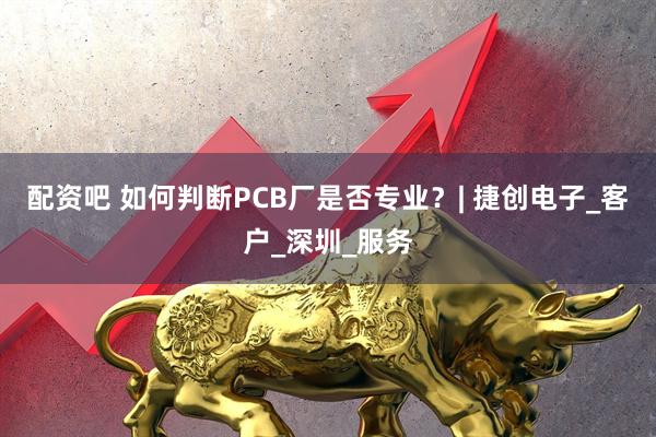 配资吧 如何判断PCB厂是否专业？| 捷创电子_客户_深圳_服务