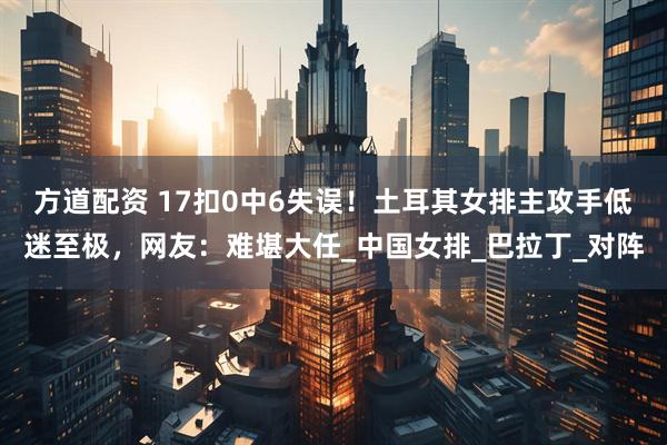 方道配资 17扣0中6失误！土耳其女排主攻手低迷至极，网友：难堪大任_中国女排_巴拉丁_对阵