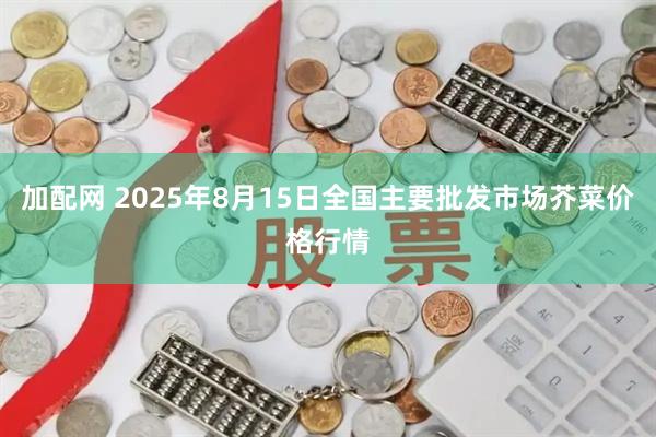 加配网 2025年8月15日全国主要批发市场芥菜价格行情