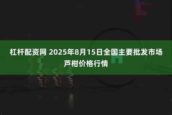 杠杆配资网 2025年8月15日全国主要批发市场芦柑价格行情