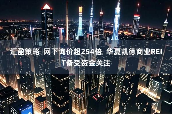 汇盈策略  网下询价超254倍  华夏凯德商业REIT备受资金关注