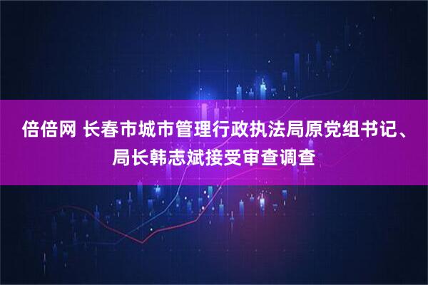倍倍网 长春市城市管理行政执法局原党组书记、局长韩志斌接受审查调查