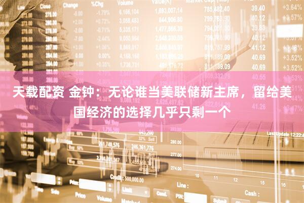 天载配资 金钟：无论谁当美联储新主席，留给美国经济的选择几乎只剩一个